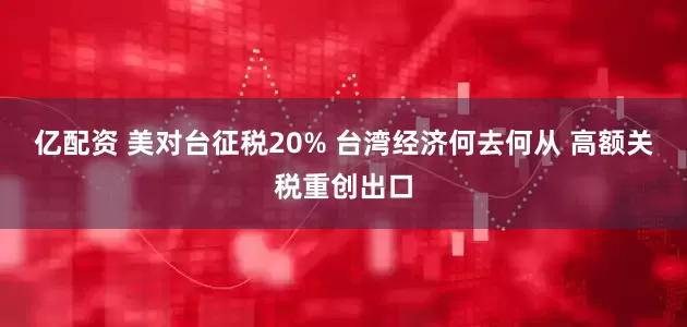 亿配资 美对台征税20% 台湾经济何去何从 高额关税重创出口