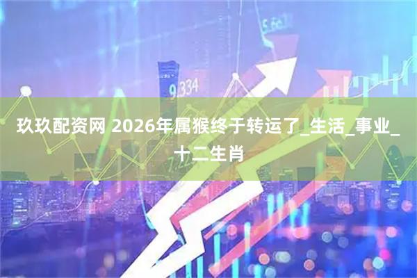 玖玖配资网 2026年属猴终于转运了_生活_事业_十二生肖