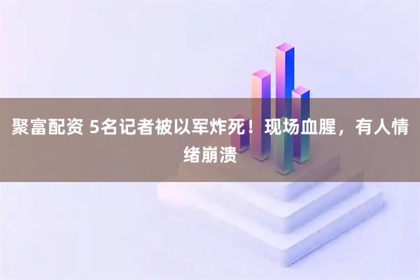 聚富配资 5名记者被以军炸死！现场血腥，有人情绪崩溃