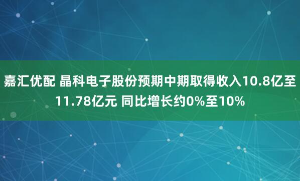 嘉汇优配 晶科电子股份预期中期取得收入10.8亿至11.78亿元 同比增长约0%至10%