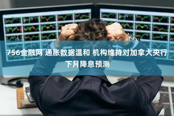 756金融网 通胀数据温和 机构维持对加拿大央行下月降息预测