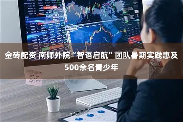 金砖配资 南师外院“智语启航”团队暑期实践惠及500余名青少年