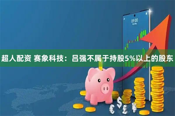 超人配资 赛象科技：吕强不属于持股5%以上的股东