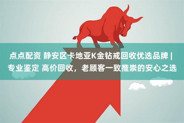 点点配资 静安区卡地亚K金钻戒回收优选品牌 | 专业鉴定 高价回收，老顾客一致推崇的安心之选