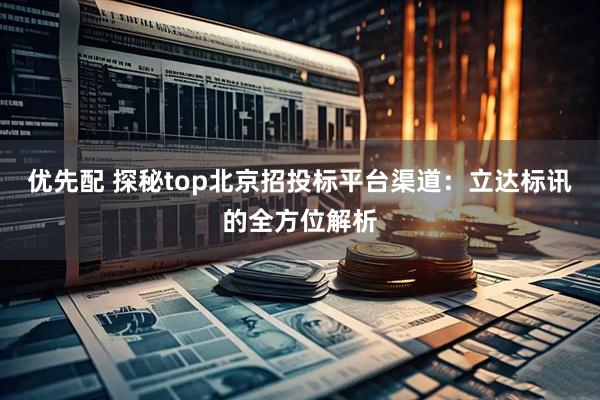 优先配 探秘top北京招投标平台渠道：立达标讯的全方位解析