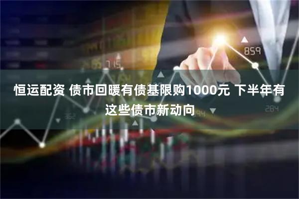 恒运配资 债市回暖有债基限购1000元 下半年有这些债市新动向