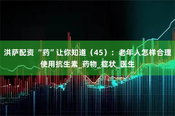 洪萨配资 “药”让你知道（45）：老年人怎样合理使用抗生素_药物_症状_医生