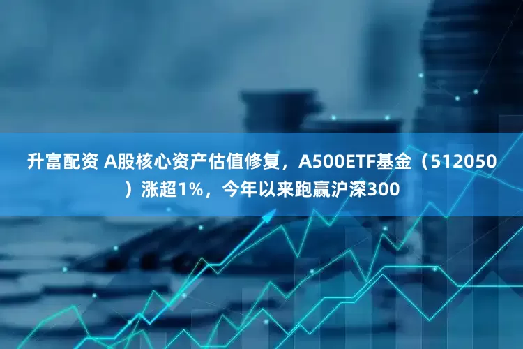 升富配资 A股核心资产估值修复，A500ETF基金（512050）涨超1%，今年以来跑赢沪深300