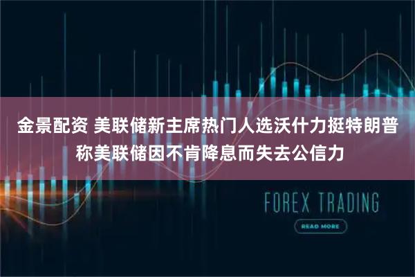 金景配资 美联储新主席热门人选沃什力挺特朗普 称美联储因不肯降息而失去公信力