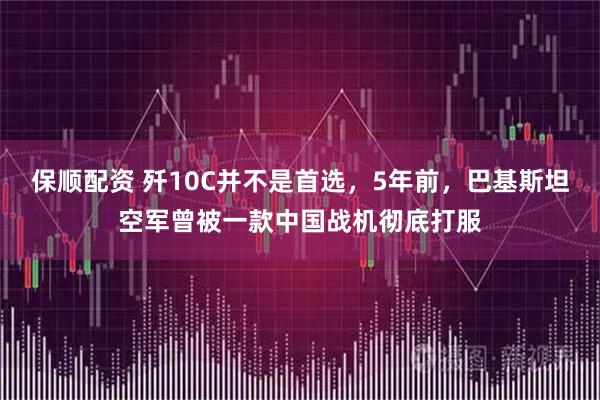 保顺配资 歼10C并不是首选，5年前，巴基斯坦空军曾被一款中国战机彻底打服