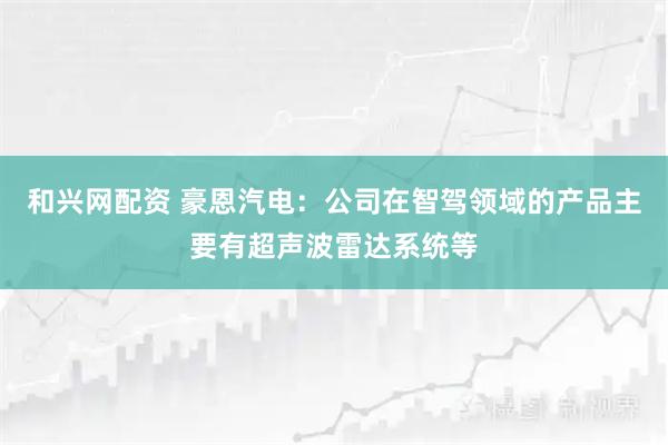 和兴网配资 豪恩汽电：公司在智驾领域的产品主要有超声波雷达系统等