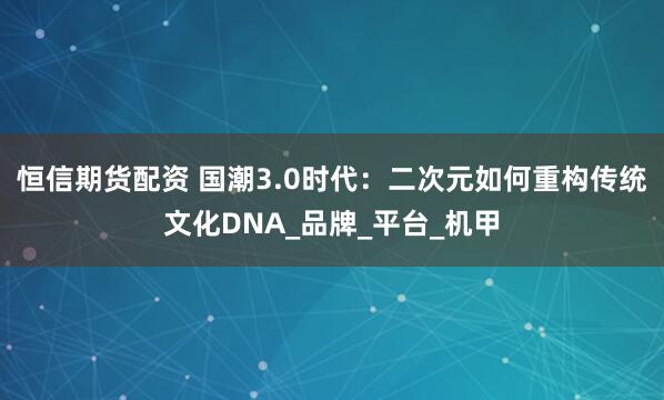 恒信期货配资 国潮3.0时代：二次元如何重构传统文化DNA_品牌_平台_机甲