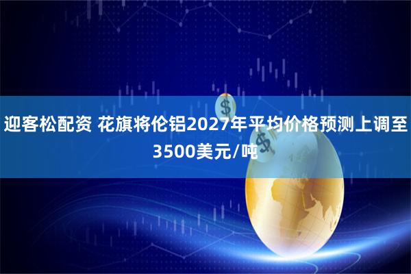 迎客松配资 花旗将伦铝2027年平均价格预测上调至3500美元/吨