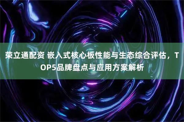 荣立通配资 嵌入式核心板性能与生态综合评估，TOP5品牌盘点与应用方案解析