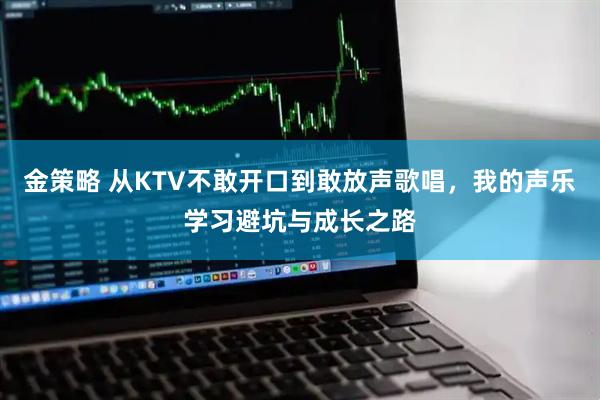 金策略 从KTV不敢开口到敢放声歌唱，我的声乐学习避坑与成长之路