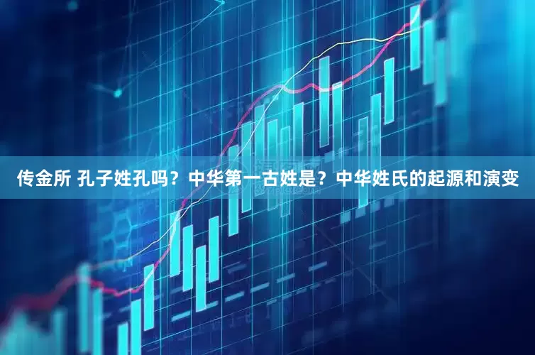传金所 孔子姓孔吗？中华第一古姓是？中华姓氏的起源和演变