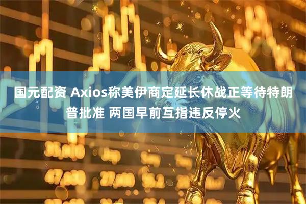 国元配资 Axios称美伊商定延长休战正等待特朗普批准 两国早前互指违反停火